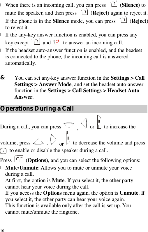 10 l When there is an incoming call, you can press   (Silence) to mute the speaker, and then press   (Reject) again to reject it. If the phone is in the Silence mode, you can press   (Reject) to reject it. l If the any-key answer function is enabled, you can press any key except  and  to answer an incoming call. l If the headset auto-answer function is enabled, and the headset is connected to the phone, the incoming call is answered automatically.  &amp; You can set any-key answer function in the Settings &gt; Call Settings &gt; Answer Mode, and set the headset auto-answer function in the Settings &gt; Call Settings &gt; Headset Auto Answer. Operations During a Call During a call, you can press   ,   or   to increase the volume, press    ,   or   to decrease the volume and press  to enable or disable the speaker during a call. Press   (Options), and you can select the following options: l Mute/Unmute: Allows you to mute or unmute your voice during a call. At first, the option is Mute. If you select it, the other party cannot hear your voice during the call. If you access the Options menu again, the option is Unmute. If you select it, the other party can hear your voice again. This function is available only after the call is set up. You cannot mute/unmute the ringtone. 
