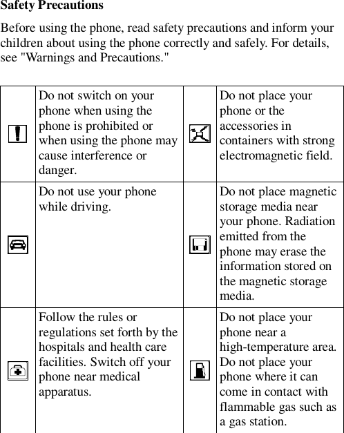  Safety Precautions Before using the phone, read safety precautions and inform your children about using the phone correctly and safely. For details, see &quot;Warnings and Precautions.&quot;   Do not switch on your phone when using the phone is prohibited or when using the phone may cause interference or danger.  Do not place your phone or the accessories in containers with strong electromagnetic field.  Do not use your phone while driving.  Do not place magnetic storage media near your phone. Radiation emitted from the phone may erase the information stored on the magnetic storage media.  Follow the rules or regulations set forth by the hospitals and health care facilities. Switch off your phone near medical apparatus.  Do not place your phone near a high-temperature area. Do not place your phone where it can come in contact with flammable gas such as a gas station. 