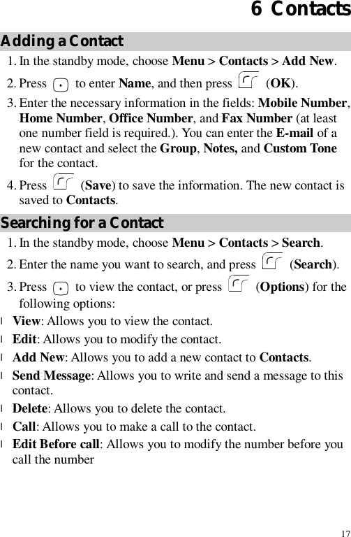 17 6  Contacts Adding a Contact 1. In the standby mode, choose Menu &gt; Contacts &gt; Add New. 2. Press   to enter Name, and then press    (OK). 3. Enter the necessary information in the fields: Mobile Number, Home Number, Office Number, and Fax Number (at least one number field is required.). You can enter the E-mail of a new contact and select the Group, Notes, and Custom Tone for the contact. 4. Press   (Save) to save the information. The new contact is saved to Contacts. Searching for a Contact 1. In the standby mode, choose Menu &gt; Contacts &gt; Search. 2. Enter the name you want to search, and press   (Search). 3. Press   to view the contact, or press    (Options) for the following options: l View: Allows you to view the contact. l Edit: Allows you to modify the contact. l Add New: Allows you to add a new contact to Contacts. l Send Message: Allows you to write and send a message to this contact. l Delete: Allows you to delete the contact. l Call: Allows you to make a call to the contact. l Edit Before call: Allows you to modify the number before you call the number