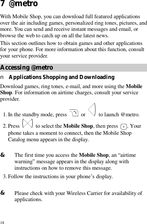 18 7  @metro With Mobile Shop, you can download full featured applications over the air including games, personalized ring tones, pictures, and more. You can send and receive instant messages and email, or browse the web to catch up on all the latest news. This section outlines how to obtain games and other applications for your phone. For more information about this function, consult your service provider. Accessing @metro n Applications Shopping and Downloading Download games, ring tones, e-mail, and more using the Mobile Shop. For information on airtime charges, consult your service provider. 1. In the standby mode, press   or   to launch @metro. 2. Press   to select the Mobile Shop, then press  . Your phone takes a moment to connect, then the Mobile Shop Catalog menu appears in the display.  &amp; The first time you access the Mobile Shop, an “airtime warning” message appears in the display along with instructions on how to remove this message. 3. Follow the instructions in your phone’s display.  &amp; Please check with your Wireless Carrier for availability of applications. 
