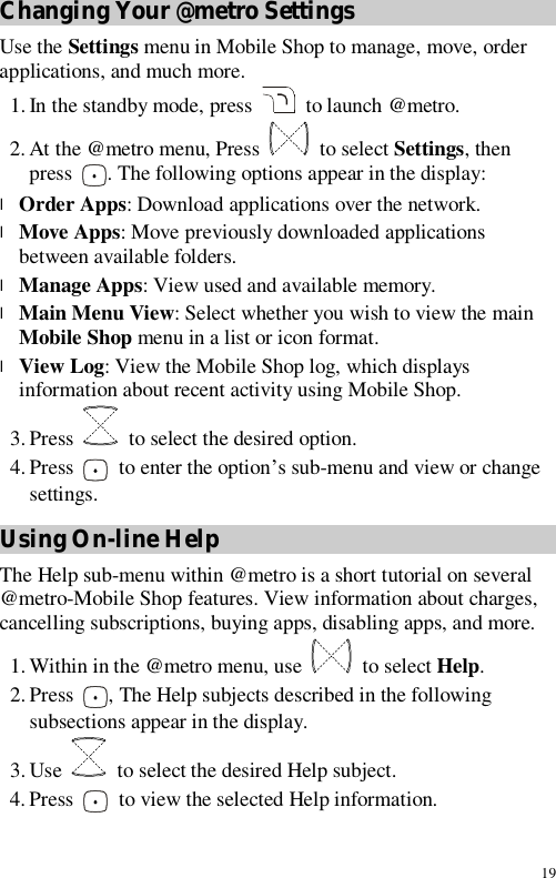 19 Changing Your @metro Settings Use the Settings menu in Mobile Shop to manage, move, order applications, and much more. 1. In the standby mode, press   to launch @metro. 2. At the @metro menu, Press   to select Settings, then press  . The following options appear in the display: l Order Apps: Download applications over the network. l Move Apps: Move previously downloaded applications between available folders. l Manage Apps: View used and available memory. l Main Menu View: Select whether you wish to view the main Mobile Shop menu in a list or icon format. l View Log: View the Mobile Shop log, which displays information about recent activity using Mobile Shop. 3. Press   to select the desired option. 4. Press   to enter the option’s sub-menu and view or change settings. Using On-line Help The Help sub-menu within @metro is a short tutorial on several @metro-Mobile Shop features. View information about charges, cancelling subscriptions, buying apps, disabling apps, and more. 1. Within in the @metro menu, use   to select Help. 2. Press  , The Help subjects described in the following subsections appear in the display. 3. Use   to select the desired Help subject. 4. Press   to view the selected Help information. 