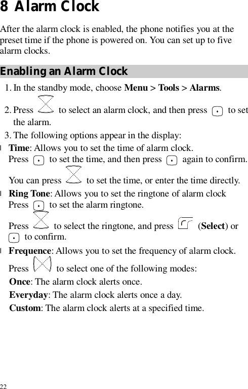 22 8  Alarm Clock After the alarm clock is enabled, the phone notifies you at the preset time if the phone is powered on. You can set up to five alarm clocks. Enabling an Alarm Clock 1. In the standby mode, choose Menu &gt; Tools &gt; Alarms. 2. Press   to select an alarm clock, and then press   to set the alarm. 3. The following options appear in the display: l Time: Allows you to set the time of alarm clock.  Press   to set the time, and then press   again to confirm. You can press   to set the time, or enter the time directly. l Ring Tone: Allows you to set the ringtone of alarm clock  Press   to set the alarm ringtone. Press   to select the ringtone, and press   (Select) or  to confirm. l Frequence: Allows you to set the frequency of alarm clock.  Press   to select one of the following modes: Once: The alarm clock alerts once. Everyday: The alarm clock alerts once a day. Custom: The alarm clock alerts at a specified time. 