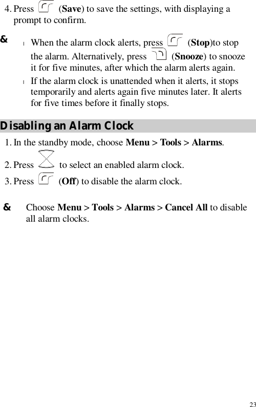 23 4. Press   (Save) to save the settings, with displaying a prompt to confirm. Disabling an Alarm Clock 1. In the standby mode, choose Menu &gt; Tools &gt; Alarms. 2. Press   to select an enabled alarm clock. 3. Press   (Off) to disable the alarm clock.  &amp; Choose Menu &gt; Tools &gt; Alarms &gt; Cancel All to disable all alarm clocks. &amp; l When the alarm clock alerts, press   (Stop)to stop the alarm. Alternatively, press   (Snooze) to snooze it for five minutes, after which the alarm alerts again. l If the alarm clock is unattended when it alerts, it stops temporarily and alerts again five minutes later. It alerts for five times before it finally stops. 