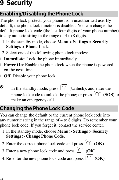 24 9  Security Enabling/Disabling the Phone Lock The phone lock protects your phone from unauthorized use. By default, the phone lock function is disabled. You can change the default phone lock code (the last four digits of your phone number) to any numeric string in the range of 4 to 8 digits. 1. In the standby mode, choose Menu &gt; Settings &gt; Security Settings &gt; Phone Lock. 2. Select one of the following phone lock modes: l Immediate: Lock the phone immediately. l Power On: Enable the phone lock when the phone is powered on the next time. l Off: Disable your phone lock.  &amp; In the standby mode, press   (Unlock), and enter the phone lock code to unlock the phone; or press   (SOS) to make an emergency call. Changing the Phone Lock Code You can change the default or the current phone lock code into any numeric string in the range of 4 to 8 digits. Do remember your phone lock code. If you forget it, contact the service center. 1. In the standby mode, choose Menu &gt; Settings &gt; Security Settings &gt; Change Phone Code. 2. Enter the correct phone lock code and press  (OK). 3. Enter a new phone lock code and press   (OK). 4. Re-enter the new phone lock code and press   (OK). 