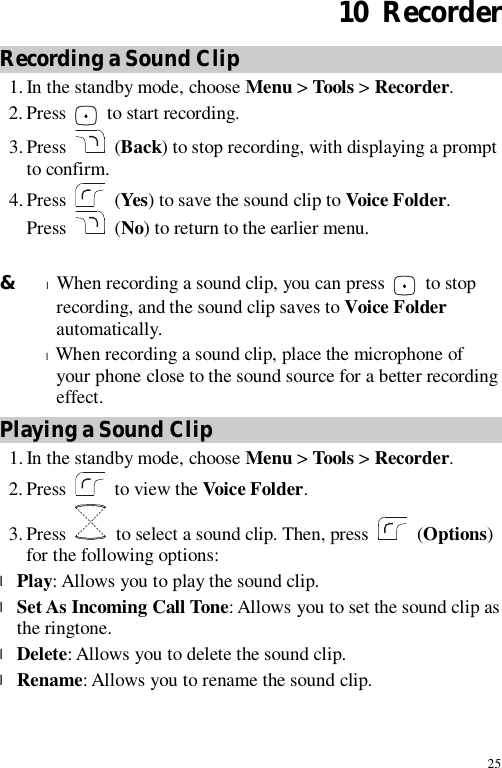 25 10  Recorder Recording a Sound Clip 1. In the standby mode, choose Menu &gt; Tools &gt; Recorder. 2. Press   to start recording. 3. Press   (Back) to stop recording, with displaying a prompt to confirm. 4. Press   (Yes) to save the sound clip to Voice Folder. Press   (No) to return to the earlier menu.  &amp; l When recording a sound clip, you can press   to stop recording, and the sound clip saves to Voice Folder automatically. l When recording a sound clip, place the microphone of your phone close to the sound source for a better recording effect. Playing a Sound Clip 1. In the standby mode, choose Menu &gt; Tools &gt; Recorder. 2. Press   to view the Voice Folder. 3. Press   to select a sound clip. Then, press   (Options) for the following options: l Play: Allows you to play the sound clip. l Set As Incoming Call Tone: Allows you to set the sound clip as the ringtone. l Delete: Allows you to delete the sound clip. l Rename: Allows you to rename the sound clip. 
