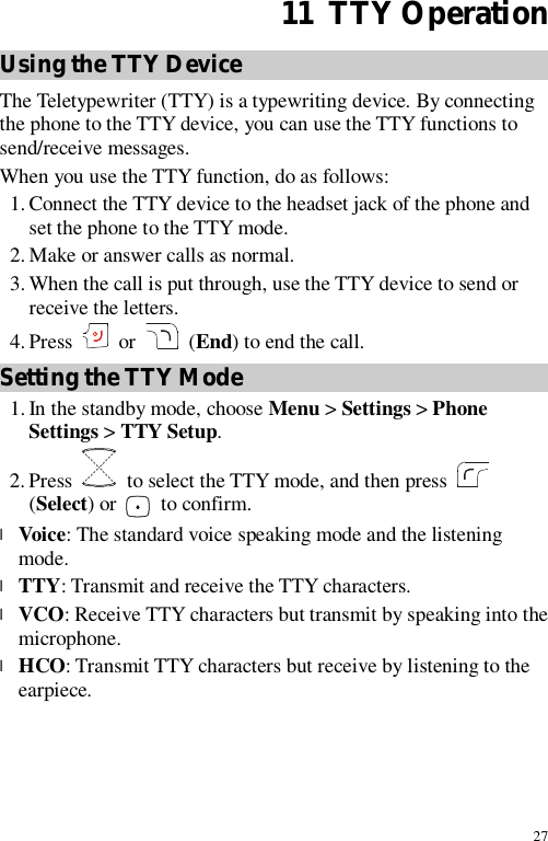 27 11  TTY Operation Using the TTY Device The Teletypewriter (TTY) is a typewriting device. By connecting the phone to the TTY device, you can use the TTY functions to send/receive messages. When you use the TTY function, do as follows: 1. Connect the TTY device to the headset jack of the phone and set the phone to the TTY mode. 2. Make or answer calls as normal. 3. When the call is put through, use the TTY device to send or receive the letters. 4. Press   or  (End) to end the call. Setting the TTY Mode 1. In the standby mode, choose Menu &gt; Settings &gt; Phone Settings &gt; TTY Setup. 2. Press   to select the TTY mode, and then press   (Select) or   to confirm. l Voice: The standard voice speaking mode and the listening mode. l TTY: Transmit and receive the TTY characters. l VCO: Receive TTY characters but transmit by speaking into the microphone. l HCO: Transmit TTY characters but receive by listening to the earpiece.
