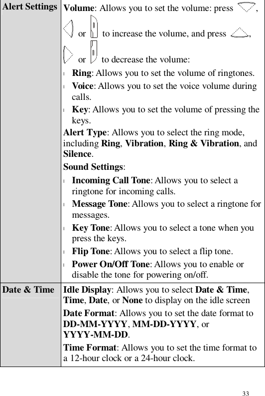 33 Alert Settings Volume: Allows you to set the volume: press  ,  or   to increase the volume, and press  ,  or   to decrease the volume: l Ring: Allows you to set the volume of ringtones. l Voice: Allows you to set the voice volume during calls. l Key: Allows you to set the volume of pressing the keys. Alert Type: Allows you to select the ring mode, including Ring, Vibration, Ring &amp; Vibration, and Silence. Sound Settings: l Incoming Call Tone: Allows you to select a ringtone for incoming calls. l Message Tone: Allows you to select a ringtone for messages. l Key Tone: Allows you to select a tone when you press the keys. l Flip Tone: Allows you to select a flip tone. l Power On/Off Tone: Allows you to enable or disable the tone for powering on/off. Date &amp; Time Idle Display: Allows you to select Date &amp; Time, Time, Date, or None to display on the idle screen Date Format: Allows you to set the date format to DD-MM-YYYY, MM-DD-YYYY, or YYYY-MM-DD. Time Format: Allows you to set the time format to a 12-hour clock or a 24-hour clock. 