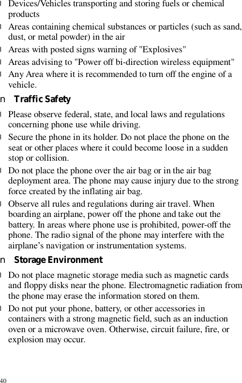 40 l Devices/Vehicles transporting and storing fuels or chemical products l Areas containing chemical substances or particles (such as sand, dust, or metal powder) in the air l Areas with posted signs warning of &quot;Explosives&quot; l Areas advising to &quot;Power off bi-direction wireless equipment&quot; l Any Area where it is recommended to turn off the engine of a vehicle. n Traffic Safety l Please observe federal, state, and local laws and regulations concerning phone use while driving.  l Secure the phone in its holder. Do not place the phone on the seat or other places where it could become loose in a sudden stop or collision. l Do not place the phone over the air bag or in the air bag deployment area. The phone may cause injury due to the strong force created by the inflating air bag. l Observe all rules and regulations during air travel. When boarding an airplane, power off the phone and take out the battery. In areas where phone use is prohibited, power-off the phone. The radio signal of the phone may interfere with the airplane’s navigation or instrumentation systems. n Storage Environment l Do not place magnetic storage media such as magnetic cards and floppy disks near the phone. Electromagnetic radiation from the phone may erase the information stored on them. l Do not put your phone, battery, or other accessories in containers with a strong magnetic field, such as an induction oven or a microwave oven. Otherwise, circuit failure, fire, or explosion may occur. 