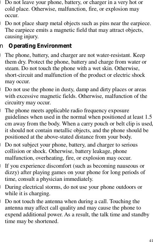 41 l Do not leave your phone, battery, or charger in a very hot or cold place. Otherwise, malfunction, fire, or explosion may occur. l Do not place sharp metal objects such as pins near the earpiece. The earpiece emits a magnetic field that may attract objects, causing injury. n Operating Environment l The phone, battery, and charger are not water-resistant. Keep them dry. Protect the phone, battery and charge from water or steam. Do not touch the phone with a wet skin. Otherwise, short-circuit and malfunction of the product or electric shock may occur. l Do not use the phone in dusty, damp and dirty places or areas with excessive magnetic fields. Otherwise, malfunction of the circuitry may occur. l The phone meets applicable radio frequency exposure guidelines when used in the normal when positioned at least 1.5 cm away from the body. When a carry pouch or belt clip is used, it should not contain metallic objects, and the phone should be positioned at the above-stated distance from your body. l Do not subject your phone, battery, and charger to serious collision or shock. Otherwise, battery leakage, phone malfunction, overheating, fire, or explosion may occur. l If you experience discomfort (such as becoming nauseous or dizzy) after playing games on your phone for long periods of time, consult a physician immediately. l During electrical storms, do not use your phone outdoors or while it is charging. l Do not touch the antenna when during a call. Touching the antenna may affect call quality and may cause the phone to expend additional power. As a result, the talk time and standby time may be shortened. 