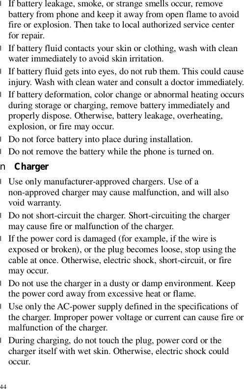 44 l If battery leakage, smoke, or strange smells occur, remove battery from phone and keep it away from open flame to avoid fire or explosion. Then take to local authorized service center for repair. l If battery fluid contacts your skin or clothing, wash with clean water immediately to avoid skin irritation. l If battery fluid gets into eyes, do not rub them. This could cause injury. Wash with clean water and consult a doctor immediately. l If battery deformation, color change or abnormal heating occurs during storage or charging, remove battery immediately and properly dispose. Otherwise, battery leakage, overheating, explosion, or fire may occur. l Do not force battery into place during installation.  l Do not remove the battery while the phone is turned on. n Charger l Use only manufacturer-approved chargers. Use of a non-approved charger may cause malfunction, and will also void warranty. l Do not short-circuit the charger. Short-circuiting the charger may cause fire or malfunction of the charger. l If the power cord is damaged (for example, if the wire is exposed or broken), or the plug becomes loose, stop using the cable at once. Otherwise, electric shock, short-circuit, or fire may occur. l Do not use the charger in a dusty or damp environment. Keep the power cord away from excessive heat or flame. l Use only the AC-power supply defined in the specifications of the charger. Improper power voltage or current can cause fire or malfunction of the charger. l During charging, do not touch the plug, power cord or the charger itself with wet skin. Otherwise, electric shock could occur. 