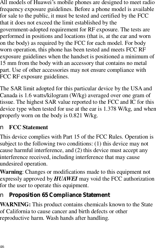 46 All models of Huawei’s mobile phones are designed to meet radio frequency exposure guidelines. Before a phone model is available for sale to the public, it must be tested and certified by the FCC that it does not exceed the limit established by the government-adopted requirement for RF exposure. The tests are performed in positions and locations (that is, at the ear and worn on the body) as required by the FCC for each model. For body worn operation, this phone has been tested and meets FCC RF exposure guidelines when the handset is positioned a minimum of 15 mm from the body with an accessory that contains no metal part. Use of other accessories may not ensure compliance with FCC RF exposure guidelines. The SAR limit adopted for this particular device by the USA and Canada is 1.6 watts/kilogram (W/kg) averaged over one gram of tissue. The highest SAR value reported to the FCC and IC for this device type when tested for use at the ear is 1.378 W/kg, and when properly worn on the body is 0.821 W/kg. n FCC Statement This device complies with Part 15 of the FCC Rules. Operation is subject to the following two conditions: (1) this device may not cause harmful interference, and (2) this device must accept any interference received, including interference that may cause undesired operation. Warning: Changes or modifications made to this equipment not expressly approved by HUAWEI may void the FCC authorization for the user to operate this equipment. n Proposition 65 Compliance Statement WARNING: This product contains chemicals known to the State of California to cause cancer and birth defects or other reproductive harm. Wash hands after handling. 