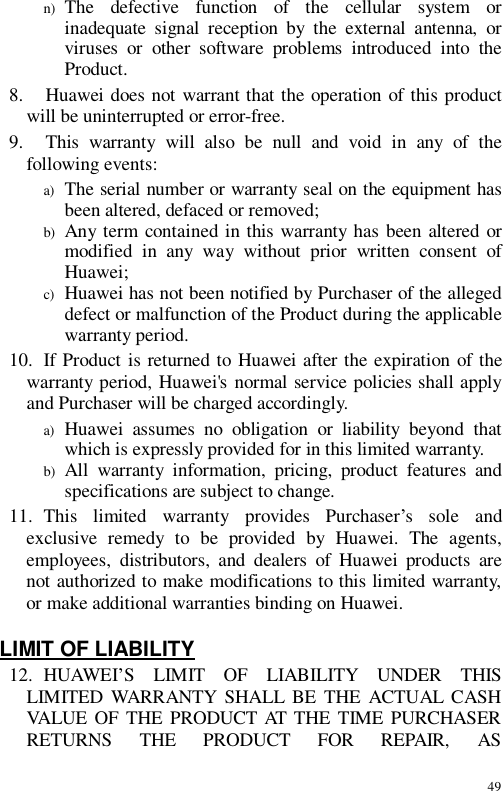 49 n) The defective function of the cellular system or inadequate signal reception by the external antenna, or viruses or other software problems introduced into the Product. 8.   Huawei does not warrant that the operation of this product will be uninterrupted or error-free. 9.   This warranty will also be null and void in any of the following events: a) The serial number or warranty seal on the equipment has been altered, defaced or removed; b) Any term contained in this warranty has been altered or modified in any way without prior written consent of Huawei; c) Huawei has not been notified by Purchaser of the alleged defect or malfunction of the Product during the applicable warranty period. 10. If Product is returned to Huawei after the expiration of the warranty period, Huawei&apos;s normal service policies shall apply and Purchaser will be charged accordingly. a) Huawei assumes no obligation or liability beyond that which is expressly provided for in this limited warranty. b) All warranty information, pricing, product features and specifications are subject to change. 11. This limited warranty provides Purchaser’s sole and exclusive remedy to be provided by Huawei. The agents, employees, distributors, and dealers of Huawei products are not authorized to make modifications to this limited warranty, or make additional warranties binding on Huawei.  LIMIT OF LIABILITY 12. HUAWEI’S LIMIT OF LIABILITY UNDER THIS LIMITED WARRANTY SHALL BE THE ACTUAL CASH VALUE OF THE PRODUCT AT THE TIME PURCHASER RETURNS THE PRODUCT FOR REPAIR, AS 