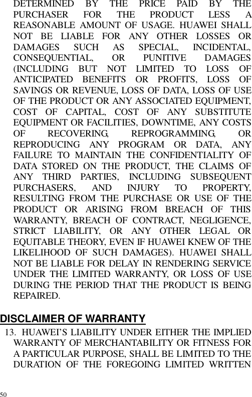 50 DETERMINED BY THE PRICE PAID BY THE PURCHASER FOR THE PRODUCT LESS A REASONABLE AMOUNT OF USAGE. HUAWEI SHALL NOT BE LIABLE FOR ANY OTHER LOSSES OR DAMAGES SUCH AS SPECIAL, INCIDENTAL, CONSEQUENTIAL, OR PUNITIVE DAMAGES (INCLUDING BUT NOT LIMITED TO LOSS OF ANTICIPATED BENEFITS OR PROFITS, LOSS OF SAVINGS OR REVENUE, LOSS OF DATA, LOSS OF USE OF THE PRODUCT OR ANY ASSOCIATED EQUIPMENT, COST OF CAPITAL, COST OF ANY SUBSTITUTE EQUIPMENT OR FACILITIES, DOWNTIME, ANY COSTS OF RECOVERING, REPROGRAMMING, OR REPRODUCING ANY PROGRAM OR DATA, ANY FAILURE TO MAINTAIN THE CONFIDENTIALITY OF DATA STORED ON THE PRODUCT, THE CLAIMS OF ANY THIRD PARTIES, INCLUDING SUBSEQUENT PURCHASERS, AND INJURY TO PROPERTY, RESULTING FROM THE PURCHASE OR USE OF THE PRODUCT OR ARISING FROM BREACH OF THIS WARRANTY, BREACH OF CONTRACT, NEGLIGENCE, STRICT LIABILITY, OR ANY OTHER LEGAL OR EQUITABLE THEORY, EVEN IF HUAWEI KNEW OF THE LIKELIHOOD OF SUCH DAMAGES). HUAWEI SHALL NOT BE LIABLE FOR DELAY IN RENDERING SERVICE UNDER THE LIMITED WARRANTY, OR LOSS OF USE DURING THE PERIOD THAT THE PRODUCT IS BEING REPAIRED.  DISCLAIMER OF WARRANTY 13. HUAWEI’S LIABILITY UNDER EITHER THE IMPLIED WARRANTY OF MERCHANTABILITY OR FITNESS FOR A PARTICULAR PURPOSE, SHALL BE LIMITED TO THE DURATION OF THE FOREGOING LIMITED WRITTEN 