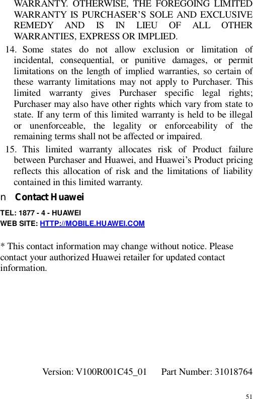 51 WARRANTY. OTHERWISE, THE FOREGOING LIMITED WARRANTY IS PURCHASER’S SOLE AND EXCLUSIVE REMEDY AND IS IN LIEU OF ALL OTHER WARRANTIES, EXPRESS OR IMPLIED. 14. Some states do not allow exclusion or limitation of incidental, consequential, or punitive damages, or permit limitations on the length of implied warranties, so certain of these warranty limitations may not apply to Purchaser. This limited warranty gives Purchaser specific legal rights; Purchaser may also have other rights which vary from state to state. If any term of this limited warranty is held to be illegal or unenforceable, the legality or enforceability of the remaining terms shall not be affected or impaired. 15. This limited warranty allocates risk of Product failure between Purchaser and Huawei, and Huawei’s Product pricing reflects this allocation of risk and the limitations of liability contained in this limited warranty. n Contact Huawei TEL: 1877 - 4 - HUAWEI WEB SITE: HTTP://MOBILE.HUAWEI.COM  * This contact information may change without notice. Please contact your authorized Huawei retailer for updated contact information.        Version: V100R001C45_01   Part Number: 31018764 