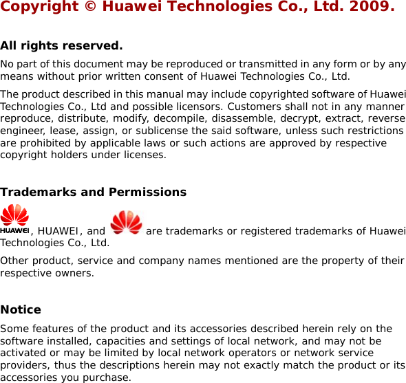 Copyright © Huawei Technologies Co., Ltd. 2009.   All rights reserved. No part of this document may be reproduced or transmitted in any form or by any means without prior written consent of Huawei Technologies Co., Ltd. The product described in this manual may include copyrighted software of Huawei Technologies Co., Ltd and possible licensors. Customers shall not in any manner reproduce, distribute, modify, decompile, disassemble, decrypt, extract, reverse engineer, lease, assign, or sublicense the said software, unless such restrictions are prohibited by applicable laws or such actions are approved by respective copyright holders under licenses.  Trademarks and Permissions , HUAWEI, and  are trademarks or registered trademarks of Huawei Technologies Co., Ltd. Other product, service and company names mentioned are the property of their respective owners.  Notice Some features of the product and its accessories described herein rely on the software installed, capacities and settings of local network, and may not be activated or may be limited by local network operators or network service providers, thus the descriptions herein may not exactly match the product or its accessories you purchase. 