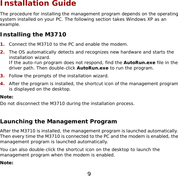 9 Installation Guide The procedure for installing the management program depends on the operating system installed on your PC. The following section takes Windows XP as an example. Installing the M3710 1.  Connect the M3710 to the PC and enable the modem. 2.  The OS automatically detects and recognizes new hardware and starts the installation wizard. If the auto-run program does not respond, find the AutoRun.exe file in the driver path. Then double-click AutoRun.exe to run the program. 3.  Follow the prompts of the installation wizard. 4.  After the program is installed, the shortcut icon of the management program is displayed on the desktop. Note: Do not disconnect the M3710 during the installation process.  Launching the Management Program After the M3710 is installed, the management program is launched automatically. Then every time the M3710 is connected to the PC and the modem is enabled, the management program is launched automatically. You can also double-click the shortcut icon on the desktop to launch the management program when the modem is enabled. Note:  
