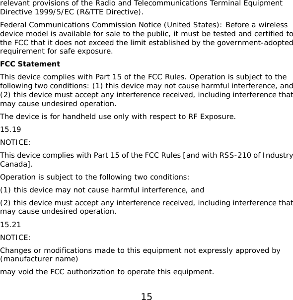15 relevant provisions of the Radio and Telecommunications Terminal Equipment Directive 1999/5/EC (R&amp;TTE Directive). Federal Communications Commission Notice (United States): Before a wireless device model is available for sale to the public, it must be tested and certified to the FCC that it does not exceed the limit established by the government-adopted requirement for safe exposure. FCC Statement This device complies with Part 15 of the FCC Rules. Operation is subject to the following two conditions: (1) this device may not cause harmful interference, and (2) this device must accept any interference received, including interference that may cause undesired operation. The device is for handheld use only with respect to RF Exposure. 15.19 NOTICE: This device complies with Part 15 of the FCC Rules [and with RSS-210 of Industry Canada]. Operation is subject to the following two conditions: (1) this device may not cause harmful interference, and  (2) this device must accept any interference received, including interference that may cause undesired operation. 15.21 NOTICE: Changes or modifications made to this equipment not expressly approved by (manufacturer name) may void the FCC authorization to operate this equipment. 