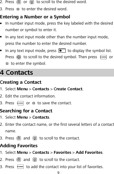2. Press   or    to scroll to the desired word. 3. Press    to enter the desired word. Entering a Number or a Symbol  In number input mode, press the key labeled with the desired number or symbol to enter it.  In any text input mode other than the number input mode, press the number to enter the desired number.  In any text input mode, press    to display the symbol list. Press    to scroll to the desired symbol. Then press   or   to enter the symbol. 4 Contacts Creating a Contact 1. Select Menu &gt; Contacts &gt; Create Contact. 2. Edit the contact information. 3. Press   or    to save the contact. Searching for a Contact 1. Select Menu &gt; Contacts. 2. Enter the contact name, or the first several letters of a contact name. 3. Press   and    to scroll to the contact. Adding Favorites 1. Select Menu &gt; Contacts &gt; Favorites &gt; Add Favorites. 2. Press   and    to scroll to the contact. 3. Press    to add the contact into your list of favorites. 9 