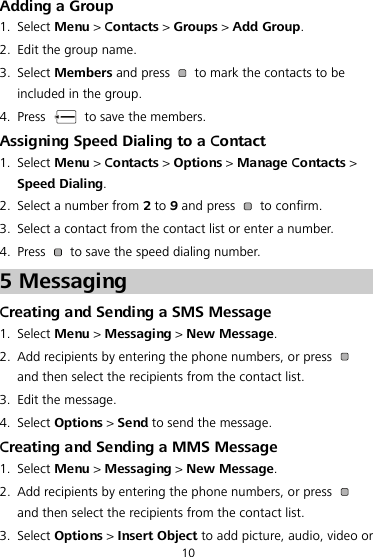Adding a Group 1. Select Menu &gt; Contacts &gt; Groups &gt; Add Group. 2. Edit the group name. 3. Select Members and press    to mark the contacts to be included in the group. 4. Press    to save the members. Assigning Speed Dialing to a Contact 1. Select Menu &gt; Contacts &gt; Options &gt; Manage Contacts &gt; Speed Dialing. 2. Select a number from 2 to 9 and press   to confirm. 3. Select a contact from the contact list or enter a number. 4. Press    to save the speed dialing number. 5 Messaging Creating and Sending a SMS Message 1. Select Menu &gt; Messaging &gt; New Message. 2. Add recipients by entering the phone numbers, or press   and then select the recipients from the contact list. 3. Edit the message. 4. Select Options &gt; Send to send the message. Creating and Sending a MMS Message 1. Select Menu &gt; Messaging &gt; New Message. 2. Add recipients by entering the phone numbers, or press   and then select the recipients from the contact list. 3. Select Options &gt; Insert Object to add picture, audio, video or 10 