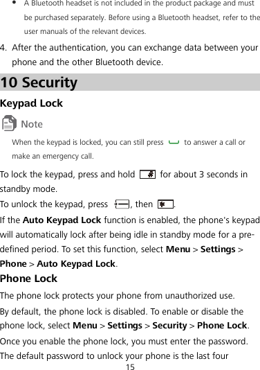  A Bluetooth headset is not included in the product package and must be purchased separately. Before using a Bluetooth headset, refer to the user manuals of the relevant devices. 4. After the authentication, you can exchange data between your phone and the other Bluetooth device. 10 Security Keypad Lock  When the keypad is locked, you can still press    to answer a call or make an emergency call. To lock the keypad, press and hold    for about 3 seconds in standby mode. To unlock the keypad, press  , then  . If the Auto Keypad Lock function is enabled, the phone&apos;s keypad will automatically lock after being idle in standby mode for a pre-defined period. To set this function, select Menu &gt; Settings &gt; Phone &gt; Auto Keypad Lock. Phone Lock The phone lock protects your phone from unauthorized use. By default, the phone lock is disabled. To enable or disable the phone lock, select Menu &gt; Settings &gt; Security &gt; Phone Lock. Once you enable the phone lock, you must enter the password. The default password to unlock your phone is the last four 15 