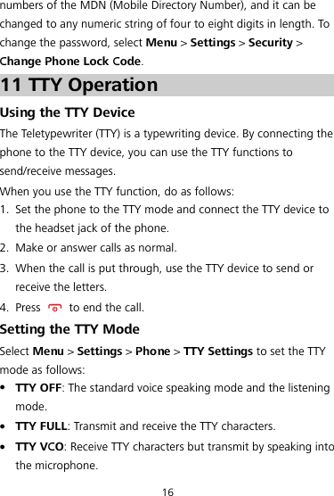 numbers of the MDN (Mobile Directory Number), and it can be changed to any numeric string of four to eight digits in length. To change the password, select Menu &gt; Settings &gt; Security &gt; Change Phone Lock Code. 11 TTY Operation Using the TTY Device The Teletypewriter (TTY) is a typewriting device. By connecting the phone to the TTY device, you can use the TTY functions to send/receive messages. When you use the TTY function, do as follows: 1. Set the phone to the TTY mode and connect the TTY device to the headset jack of the phone. 2. Make or answer calls as normal. 3. When the call is put through, use the TTY device to send or receive the letters. 4. Press    to end the call. Setting the TTY Mode Select Menu &gt; Settings &gt; Phone &gt; TTY Settings to set the TTY mode as follows:  TTY OFF: The standard voice speaking mode and the listening mode.  TTY FULL: Transmit and receive the TTY characters.  TTY VCO: Receive TTY characters but transmit by speaking into the microphone. 16 