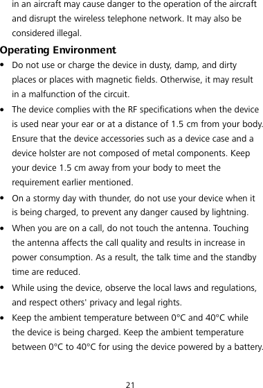 21 in an aircraft may cause danger to the operation of the aircraft and disrupt the wireless telephone network. It may also be considered illegal. Operating Environment  Do not use or charge the device in dusty, damp, and dirty places or places with magnetic fields. Otherwise, it may result in a malfunction of the circuit.  The device complies with the RF specifications when the device is used near your ear or at a distance of 1.5 cm from your body. Ensure that the device accessories such as a device case and a device holster are not composed of metal components. Keep your device 1.5 cm away from your body to meet the requirement earlier mentioned.  On a stormy day with thunder, do not use your device when it is being charged, to prevent any danger caused by lightning.  When you are on a call, do not touch the antenna. Touching the antenna affects the call quality and results in increase in power consumption. As a result, the talk time and the standby time are reduced.  While using the device, observe the local laws and regulations, and respect others&apos; privacy and legal rights.  Keep the ambient temperature between 0°C and 40°C while the device is being charged. Keep the ambient temperature between 0°C to 40°C for using the device powered by a battery. 