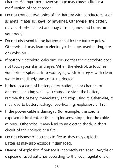 23 charger. An improper power voltage may cause a fire or a malfunction of the charger.  Do not connect two poles of the battery with conductors, such as metal materials, keys, or jewelries. Otherwise, the battery may be short-circuited and may cause injuries and burns on your body.  Do not disassemble the battery or solder the battery poles. Otherwise, it may lead to electrolyte leakage, overheating, fire, or explosion.  If battery electrolyte leaks out, ensure that the electrolyte does not touch your skin and eyes. When the electrolyte touches your skin or splashes into your eyes, wash your eyes with clean water immediately and consult a doctor.  If there is a case of battery deformation, color change, or abnormal heating while you charge or store the battery, remove the battery immediately and stop using it. Otherwise, it may lead to battery leakage, overheating, explosion, or fire.  If the power cable is damaged (for example, the cord is exposed or broken), or the plug loosens, stop using the cable at once. Otherwise, it may lead to an electric shock, a short circuit of the charger, or a fire.  Do not dispose of batteries in fire as they may explode. Batteries may also explode if damaged.  Danger of explosion if battery is incorrectly replaced. Recycle or dispose of used batteries according to the local regulations or 