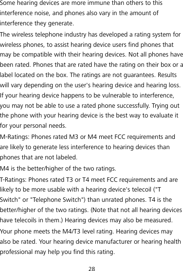 28 Some hearing devices are more immune than others to this interference noise, and phones also vary in the amount of interference they generate. The wireless telephone industry has developed a rating system for wireless phones, to assist hearing device users find phones that may be compatible with their hearing devices. Not all phones have been rated. Phones that are rated have the rating on their box or a label located on the box. The ratings are not guarantees. Results will vary depending on the user&apos;s hearing device and hearing loss. If your hearing device happens to be vulnerable to interference, you may not be able to use a rated phone successfully. Trying out the phone with your hearing device is the best way to evaluate it for your personal needs. M-Ratings: Phones rated M3 or M4 meet FCC requirements and are likely to generate less interference to hearing devices than phones that are not labeled. M4 is the better/higher of the two ratings. T-Ratings: Phones rated T3 or T4 meet FCC requirements and are likely to be more usable with a hearing device&apos;s telecoil (&quot;T Switch&quot; or &quot;Telephone Switch&quot;) than unrated phones. T4 is the better/higher of the two ratings. (Note that not all hearing devices have telecoils in them.) Hearing devices may also be measured. Your phone meets the M4/T3 level rating. Hearing devices may also be rated. Your hearing device manufacturer or hearing health professional may help you find this rating. 