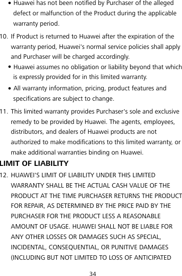 34  Huawei has not been notified by Purchaser of the alleged defect or malfunction of the Product during the applicable warranty period. 10. If Product is returned to Huawei after the expiration of the warranty period, Huawei&apos;s normal service policies shall apply and Purchaser will be charged accordingly.  Huawei assumes no obligation or liability beyond that which is expressly provided for in this limited warranty.  All warranty information, pricing, product features and specifications are subject to change. 11. This limited warranty provides Purchaser&apos;s sole and exclusive remedy to be provided by Huawei. The agents, employees, distributors, and dealers of Huawei products are not authorized to make modifications to this limited warranty, or make additional warranties binding on Huawei. LIMIT OF LIABILITY 12. HUAWEI&apos;S LIMIT OF LIABILITY UNDER THIS LIMITED WARRANTY SHALL BE THE ACTUAL CASH VALUE OF THE PRODUCT AT THE TIME PURCHASER RETURNS THE PRODUCT FOR REPAIR, AS DETERMINED BY THE PRICE PAID BY THE PURCHASER FOR THE PRODUCT LESS A REASONABLE AMOUNT OF USAGE. HUAWEI SHALL NOT BE LIABLE FOR ANY OTHER LOSSES OR DAMAGES SUCH AS SPECIAL, INCIDENTAL, CONSEQUENTIAL, OR PUNITIVE DAMAGES (INCLUDING BUT NOT LIMITED TO LOSS OF ANTICIPATED 