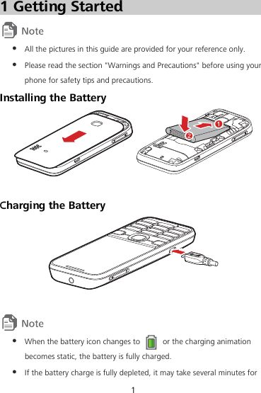 1 Getting Started   All the pictures in this guide are provided for your reference only.  Please read the section &quot;Warnings and Precautions&quot; before using your phone for safety tips and precautions. Installing the Battery   Charging the Battery     When the battery icon changes to    or the charging animation becomes static, the battery is fully charged.  If the battery charge is fully depleted, it may take several minutes for 1 