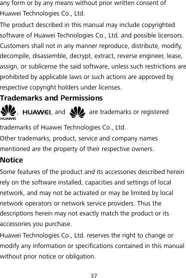 any form or by any means without prior written consent of Huawei Technologies Co., Ltd. The product described in this manual may include copyrighted software of Huawei Technologies Co., Ltd. and possible licensors. Customers shall not in any manner reproduce, distribute, modify, decompile, disassemble, decrypt, extract, reverse engineer, lease, assign, or sublicense the said software, unless such restrictions are prohibited by applicable laws or such actions are approved by respective copyright holders under licenses. Trademarks and Permissions ,  , and    are trademarks or registered trademarks of Huawei Technologies Co., Ltd. Other trademarks, product, service and company names mentioned are the property of their respective owners. Notice Some features of the product and its accessories described herein rely on the software installed, capacities and settings of local network, and may not be activated or may be limited by local network operators or network service providers. Thus the descriptions herein may not exactly match the product or its accessories you purchase. Huawei Technologies Co., Ltd. reserves the right to change or modify any information or specifications contained in this manual without prior notice or obligation. 37 