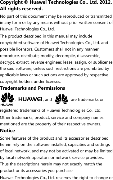 Copyright © Huawei Technologies Co., Ltd. 2012. All rights reserved. No part of this document may be reproduced or transmitted in any form or by any means without prior written consent of Huawei Technologies Co., Ltd. The product described in this manual may include copyrighted software of Huawei Technologies Co., Ltd. and possible licensors. Customers shall not in any manner reproduce, distribute, modify, decompile, disassemble, decrypt, extract, reverse engineer, lease, assign, or sublicense the said software, unless such restrictions are prohibited by applicable laws or such actions are approved by respective copyright holders under licenses. Trademarks and Permissions ,  , and    are trademarks or registered trademarks of Huawei Technologies Co., Ltd. Other trademarks, product, service and company names mentioned are the property of their respective owners. Notice Some features of the product and its accessories described herein rely on the software installed, capacities and settings of local network, and may not be activated or may be limited by local network operators or network service providers. Thus the descriptions herein may not exactly match the product or its accessories you purchase. Huawei Technologies Co., Ltd. reserves the right to change or 