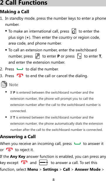 8 2 Call Functions Making a Call 1. In standby mode, press the number keys to enter a phone number. z To make an international call, press   to enter the plus sign (+). Then enter the country or region code, area code, and phone number. z To call an extension number, enter the switchboard number, press   to enter P or press   to enter T, and enter the extension number. 2. Press    to dial the number. 3. Press    to end the call or cancel the dialing.  z If P is entered between the switchboard number and the extension number, the phone will prompt you to call the extension number after the call to the switchboard number is connected. z If T is entered between the switchboard number and the extension number, the phone automatically dials the extension number after the call to the switchboard number is connected. Answering a Call When you receive an incoming call, press    to answer it or   to reject it. If the Any Key answer function is enabled, you can press any key except   and    to answer a call. To set this function, select Menu &gt; Settings &gt; Call &gt; Answer Mode &gt; 