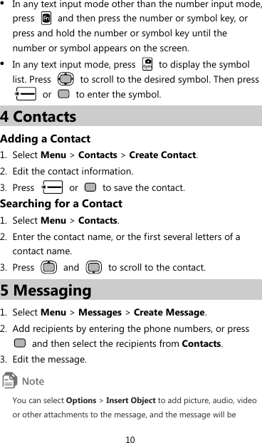 10 z In any text input mode other than the number input mode, press    and then press the number or symbol key, or press and hold the number or symbol key until the number or symbol appears on the screen. z In any text input mode, press    to display the symbol list. Press    to scroll to the desired symbol. Then press  or    to enter the symbol. 4 Contacts Adding a Contact 1. Select Menu &gt; Contacts &gt; Create Contact. 2. Edit the contact information. 3. Press   or    to save the contact. Searching for a Contact 1. Select Menu &gt; Contacts. 2. Enter the contact name, or the first several letters of a contact name. 3. Press   and    to scroll to the contact. 5 Messaging 1. Select Menu &gt; Messages &gt; Create Message. 2. Add recipients by entering the phone numbers, or press   and then select the recipients from Contacts. 3. Edit the message.  You can select Options &gt; Insert Object to add picture, audio, video or other attachments to the message, and the message will be 