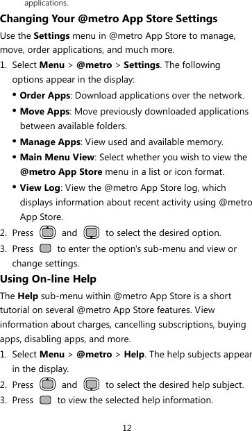 12 applications. Changing Your @metro App Store Settings Use the Settings menu in @metro App Store to manage, move, order applications, and much more. 1. Select Menu &gt; @metro &gt; Settings. The following options appear in the display: z Order Apps: Download applications over the network. z Move Apps: Move previously downloaded applications between available folders. z Manage Apps: View used and available memory. z Main Menu View: Select whether you wish to view the @metro App Store menu in a list or icon format. z View Log: View the @metro App Store log, which displays information about recent activity using @metro App Store. 2. Press   and    to select the desired option. 3. Press    to enter the option&apos;s sub-menu and view or change settings. Using On-line Help The Help sub-menu within @metro App Store is a short tutorial on several @metro App Store features. View information about charges, cancelling subscriptions, buying apps, disabling apps, and more. 1. Select Menu &gt; @metro &gt; Help. The help subjects appear in the display. 2. Press   and    to select the desired help subject. 3. Press    to view the selected help information. 