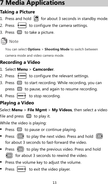 13 7 Media Applications Taking a Picture 1. Press and hold    for about 3 seconds in standby mode. 2. Press    to configure the camera settings. 3. Press    to take a picture.  You can select Options &gt; Shooting Mode to switch between camera mode and video camera mode. Recording a Video 1. Select Menu &gt; Camcorder. 2. Press    to configure the relevant settings. 3. Press    to start recording. While recording, you can press    to pause, and again to resume recording. 4. Press   to stop recording. Playing a Video Select Menu &gt; File Mgmt &gt; My Videos, then select a video file and press   to play it. While the video is playing: z Press    to pause or continue playing. z Press    to play the next video. Press and hold   for about 3 seconds to fast-forward the video. z Press    to play the previous video. Press and hold   for about 3 seconds to rewind the video. z Press the volume key to adjust the volume. z Press    to exit the video player. 