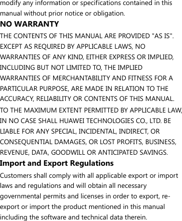modify any information or specifications contained in this manual without prior notice or obligation. NO WARRANTY THE CONTENTS OF THIS MANUAL ARE PROVIDED &quot;AS IS&quot;. EXCEPT AS REQUIRED BY APPLICABLE LAWS, NO WARRANTIES OF ANY KIND, EITHER EXPRESS OR IMPLIED, INCLUDING BUT NOT LIMITED TO, THE IMPLIED WARRANTIES OF MERCHANTABILITY AND FITNESS FOR A PARTICULAR PURPOSE, ARE MADE IN RELATION TO THE ACCURACY, RELIABILITY OR CONTENTS OF THIS MANUAL. TO THE MAXIMUM EXTENT PERMITTED BY APPLICABLE LAW, IN NO CASE SHALL HUAWEI TECHNOLOGIES CO., LTD. BE LIABLE FOR ANY SPECIAL, INCIDENTAL, INDIRECT, OR CONSEQUENTIAL DAMAGES, OR LOST PROFITS, BUSINESS, REVENUE, DATA, GOODWILL OR ANTICIPATED SAVINGS. Import and Export Regulations Customers shall comply with all applicable export or import laws and regulations and will obtain all necessary governmental permits and licenses in order to export, re-export or import the product mentioned in this manual including the software and technical data therein. 