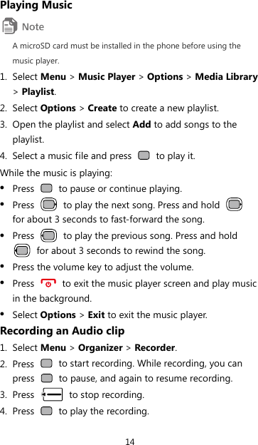 14 Playing Music  A microSD card must be installed in the phone before using the music player. 1. Select Menu &gt; Music Player &gt; Options &gt; Media Library &gt; Playlist. 2. Select Options &gt; Create to create a new playlist. 3. Open the playlist and select Add to add songs to the playlist. 4. Select a music file and press   to play it. While the music is playing: z Press    to pause or continue playing. z Press    to play the next song. Press and hold   for about 3 seconds to fast-forward the song. z Press    to play the previous song. Press and hold   for about 3 seconds to rewind the song. z Press the volume key to adjust the volume. z Press    to exit the music player screen and play music in the background. z Select Options &gt; Exit to exit the music player. Recording an Audio clip 1. Select Menu &gt; Organizer &gt; Recorder. 2. Press    to start recording. While recording, you can press    to pause, and again to resume recording. 3. Press   to stop recording. 4. Press    to play the recording. 