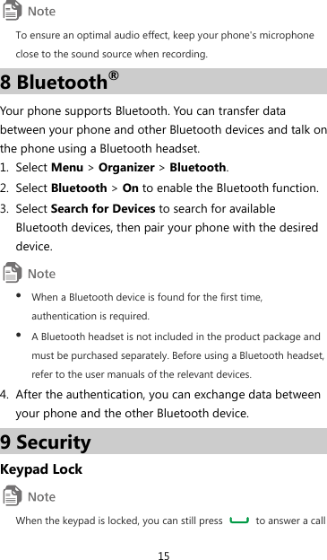 15  To ensure an optimal audio effect, keep your phone&apos;s microphone close to the sound source when recording. 8 Bluetooth® Your phone supports Bluetooth. You can transfer data between your phone and other Bluetooth devices and talk on the phone using a Bluetooth headset. 1. Select Menu &gt; Organizer &gt; Bluetooth. 2. Select Bluetooth &gt; On to enable the Bluetooth function. 3. Select Search for Devices to search for available Bluetooth devices, then pair your phone with the desired device.  z When a Bluetooth device is found for the first time, authentication is required. z A Bluetooth headset is not included in the product package and must be purchased separately. Before using a Bluetooth headset, refer to the user manuals of the relevant devices. 4. After the authentication, you can exchange data between your phone and the other Bluetooth device. 9 Security Keypad Lock  When the keypad is locked, you can still press    to answer a call 