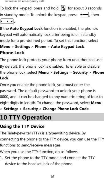 16 or make an emergency call. To lock the keypad, press and hold    for about 3 seconds in standby mode. To unlock the keypad, press  , then . If the Auto Keypad Lock function is enabled, the phone&apos;s keypad will automatically lock after being idle in standby mode for a pre-defined period. To set this function, select Menu &gt; Settings &gt; Phone &gt; Auto Keypad Lock. Phone Lock The phone lock protects your phone from unauthorized use. By default, the phone lock is disabled. To enable or disable the phone lock, select Menu &gt; Settings &gt; Security &gt; Phone Lock. Once you enable the phone lock, you must enter the password. The default password to unlock your phone is 0000, and it can be changed to any numeric string of four to eight digits in length. To change the password, select Menu &gt; Settings &gt; Security &gt; Change Phone Lock Code. 10 TTY Operation Using the TTY Device The Teletypewriter (TTY) is a typewriting device. By connecting the phone to the TTY device, you can use the TTY functions to send/receive messages. When you use the TTY function, do as follows: 1. Set the phone to the TTY mode and connect the TTY device to the headset jack of the phone. 