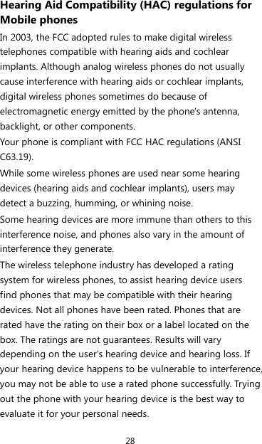 28 Hearing Aid Compatibility (HAC) regulations for Mobile phones In 2003, the FCC adopted rules to make digital wireless telephones compatible with hearing aids and cochlear implants. Although analog wireless phones do not usually cause interference with hearing aids or cochlear implants, digital wireless phones sometimes do because of electromagnetic energy emitted by the phone&apos;s antenna, backlight, or other components. Your phone is compliant with FCC HAC regulations (ANSI C63.19). While some wireless phones are used near some hearing devices (hearing aids and cochlear implants), users may detect a buzzing, humming, or whining noise. Some hearing devices are more immune than others to this interference noise, and phones also vary in the amount of interference they generate. The wireless telephone industry has developed a rating system for wireless phones, to assist hearing device users find phones that may be compatible with their hearing devices. Not all phones have been rated. Phones that are rated have the rating on their box or a label located on the box. The ratings are not guarantees. Results will vary depending on the user&apos;s hearing device and hearing loss. If your hearing device happens to be vulnerable to interference, you may not be able to use a rated phone successfully. Trying out the phone with your hearing device is the best way to evaluate it for your personal needs. 