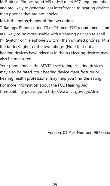 29 M-Ratings: Phones rated M3 or M4 meet FCC requirements and are likely to generate less interference to hearing devices than phones that are not labeled. M4 is the better/higher of the two ratings. T-Ratings: Phones rated T3 or T4 meet FCC requirements and are likely to be more usable with a hearing device&apos;s telecoil (&quot;T Switch&quot; or &quot;Telephone Switch&quot;) than unrated phones. T4 is the better/higher of the two ratings. (Note that not all hearing devices have telecoils in them.) Hearing devices may also be measured. Your phone meets the M?/T? level rating. Hearing devices may also be rated. Your hearing device manufacturer or hearing health professional may help you find this rating. For more information about the FCC Hearing Aid Compatibility please go to http://www.fcc.gov/cgb/dro.      Version: 01 Part Number: 9672xxxx 