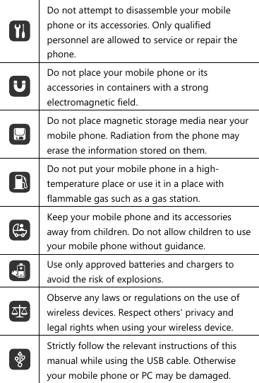  Do not attempt to disassemble your mobile phone or its accessories. Only qualified personnel are allowed to service or repair the phone.  Do not place your mobile phone or its accessories in containers with a strong electromagnetic field.  Do not place magnetic storage media near your mobile phone. Radiation from the phone may erase the information stored on them.  Do not put your mobile phone in a high-temperature place or use it in a place with flammable gas such as a gas station.  Keep your mobile phone and its accessories away from children. Do not allow children to use your mobile phone without guidance.  Use only approved batteries and chargers to avoid the risk of explosions.  Observe any laws or regulations on the use of wireless devices. Respect others&apos; privacy and legal rights when using your wireless device.  Strictly follow the relevant instructions of this manual while using the USB cable. Otherwise your mobile phone or PC may be damaged.  