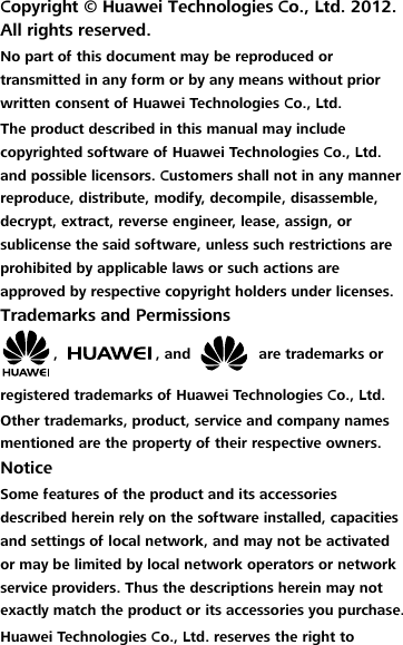 Copyright ©  Huawei Technologies Co., Ltd. 2012. All rights reserved. No part of this document may be reproduced or transmitted in any form or by any means without prior written consent of Huawei Technologies Co., Ltd. The product described in this manual may include copyrighted software of Huawei Technologies Co., Ltd. and possible licensors. Customers shall not in any manner reproduce, distribute, modify, decompile, disassemble, decrypt, extract, reverse engineer, lease, assign, or sublicense the said software, unless such restrictions are prohibited by applicable laws or such actions are approved by respective copyright holders under licenses. Trademarks and Permissions ,  , and    are trademarks or registered trademarks of Huawei Technologies Co., Ltd. Other trademarks, product, service and company names mentioned are the property of their respective owners. Notice Some features of the product and its accessories described herein rely on the software installed, capacities and settings of local network, and may not be activated or may be limited by local network operators or network service providers. Thus the descriptions herein may not exactly match the product or its accessories you purchase. Huawei Technologies Co., Ltd. reserves the right to 
