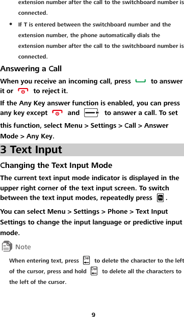9 extension number after the call to the switchboard number is connected.  If T is entered between the switchboard number and the extension number, the phone automatically dials the extension number after the call to the switchboard number is connected. Answering a Call When you receive an incoming call, press    to answer it or    to reject it. If the Any Key answer function is enabled, you can press any key except    and    to answer a call. To set this function, select Menu &gt; Settings &gt; Call &gt; Answer Mode &gt; Any Key. 3 Text Input Changing the Text Input Mode The current text input mode indicator is displayed in the upper right corner of the text input screen. To switch between the text input modes, repeatedly press  . You can select Menu &gt; Settings &gt; Phone &gt; Text Input Settings to change the input language or predictive input mode.  When entering text, press    to delete the character to the left of the cursor, press and hold    to delete all the characters to the left of the cursor. 