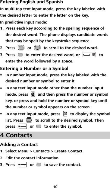 10 Entering English and Spanish In multi-tap text input mode, press the key labeled with the desired letter to enter the letter on the key. In predictive input mode: 1. Press each key according to the spelling sequence of the desired word. The phone displays candidate words that may be spelt by the keystroke sequence. 2. Press    or    to scroll to the desired word. 3. Press    to enter the desired word, or    to enter the word followed by a space. Entering a Number or a Symbol  In number input mode, press the key labeled with the desired number or symbol to enter it.  In any text input mode other than the number input mode, press    and then press the number or symbol key, or press and hold the number or symbol key until the number or symbol appears on the screen.  In any text input mode, press    to display the symbol list. Press    to scroll to the desired symbol. Then press    or    to enter the symbol. 4 Contacts Adding a Contact 1. Select Menu &gt; Contacts &gt; Create Contact. 2. Edit the contact information. 3. Press    or    to save the contact. 
