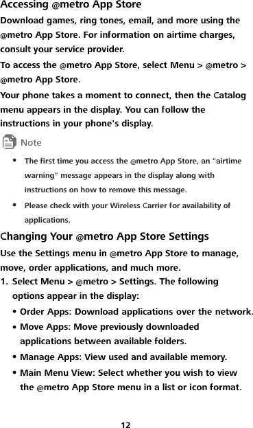 12 Accessing @metro App Store Download games, ring tones, email, and more using the @metro App Store. For information on airtime charges, consult your service provider. To access the @metro App Store, select Menu &gt; @metro &gt; @metro App Store. Your phone takes a moment to connect, then the Catalog menu appears in the display. You can follow the instructions in your phone&apos;s display.   The first time you access the @metro App Store, an &quot;airtime warning&quot; message appears in the display along with instructions on how to remove this message.  Please check with your Wireless Carrier for availability of applications. Changing Your @metro App Store Settings Use the Settings menu in @metro App Store to manage, move, order applications, and much more. 1. Select Menu &gt; @metro &gt; Settings. The following options appear in the display:  Order Apps: Download applications over the network.  Move Apps: Move previously downloaded applications between available folders.  Manage Apps: View used and available memory.  Main Menu View: Select whether you wish to view the @metro App Store menu in a list or icon format. 