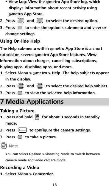 13  View Log: View the @metro App Store log, which displays information about recent activity using @metro App Store. 2. Press    and    to select the desired option. 3. Press    to enter the option&apos;s sub-menu and view or change settings. Using On-line Help The Help sub-menu within @metro App Store is a short tutorial on several @metro App Store features. View information about charges, cancelling subscriptions, buying apps, disabling apps, and more. 1. Select Menu &gt; @metro &gt; Help. The help subjects appear in the display. 2. Press    and    to select the desired help subject. 3. Press    to view the selected help information. 7 Media Applications Taking a Picture 1. Press and hold    for about 3 seconds in standby mode. 2. Press    to configure the camera settings. 3. Press    to take a picture.  You can select Options &gt; Shooting Mode to switch between camera mode and video camera mode. Recording a Video 1. Select Menu &gt; Camcorder. 