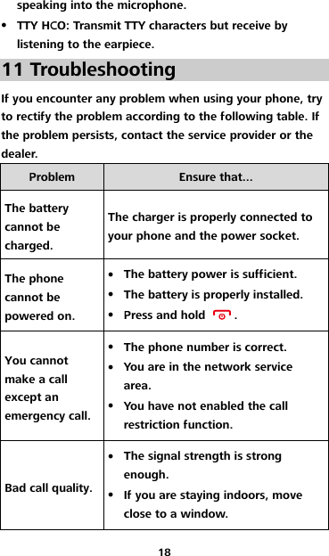 18 speaking into the microphone.  TTY HCO: Transmit TTY characters but receive by listening to the earpiece. 11 Troubleshooting If you encounter any problem when using your phone, try to rectify the problem according to the following table. If the problem persists, contact the service provider or the dealer. Problem Ensure that... The battery cannot be charged. The charger is properly connected to your phone and the power socket. The phone cannot be powered on.  The battery power is sufficient.  The battery is properly installed.  Press and hold  . You cannot make a call except an emergency call.  The phone number is correct.  You are in the network service area.  You have not enabled the call restriction function. Bad call quality.  The signal strength is strong enough.  If you are staying indoors, move close to a window. 