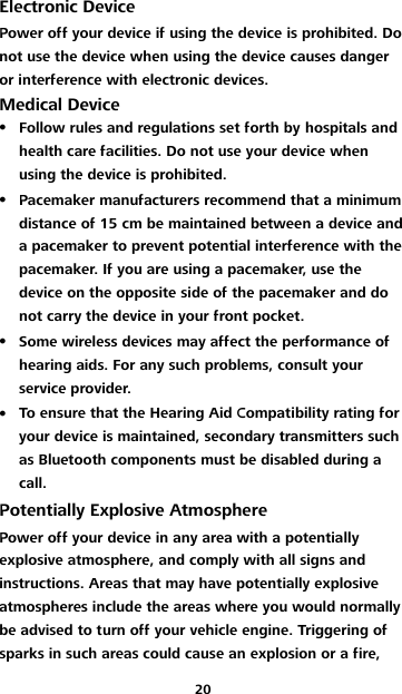 20 Electronic Device Power off your device if using the device is prohibited. Do not use the device when using the device causes danger or interference with electronic devices. Medical Device  Follow rules and regulations set forth by hospitals and health care facilities. Do not use your device when using the device is prohibited.  Pacemaker manufacturers recommend that a minimum distance of 15 cm be maintained between a device and a pacemaker to prevent potential interference with the pacemaker. If you are using a pacemaker, use the device on the opposite side of the pacemaker and do not carry the device in your front pocket.  Some wireless devices may affect the performance of hearing aids. For any such problems, consult your service provider.  To ensure that the Hearing Aid Compatibility rating for your device is maintained, secondary transmitters such as Bluetooth components must be disabled during a call. Potentially Explosive Atmosphere Power off your device in any area with a potentially explosive atmosphere, and comply with all signs and instructions. Areas that may have potentially explosive atmospheres include the areas where you would normally be advised to turn off your vehicle engine. Triggering of sparks in such areas could cause an explosion or a fire, 